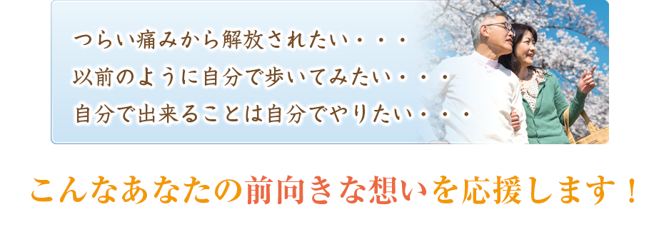 つらい痛みから解放されたい・・・以前のように自分で歩いてみたい・・・自分で出来ることは自分でやりたい・・・こんなあなたの前向きな想いを応援します！