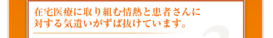 在宅医療に取り組む情熱と患者さんに対する気遣いがずば抜けています。