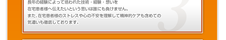 長年の経験によって培われた技術・経験・想いを在宅患者様へ伝えたいという思いは誰にも負けません。また、在宅患者様のストレスや心の不安を理解して精神的ケアも含めての気遣いも徹底しております。