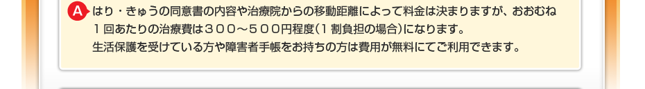 マッサージをする体の部位や治療院からの移動距離によって料金は決まりますが、 おおむね1回あたりの治療費は３００～５００円程度（1割負担の場合）になります。 生活保護を受けている方や障害者手帳をお持ちの方は費用が無料にてご利用できます。