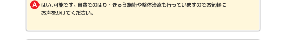 はい、可能です。 自費でのマッサージや針灸も行っていますのでお気軽にお声をかけてください。