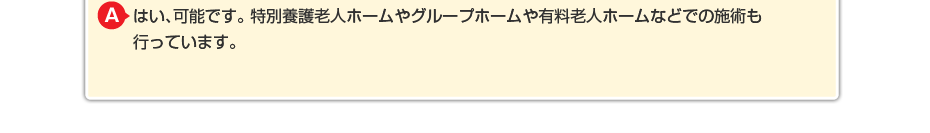 はい、可能です。特別養護老人ホームやグループホームや有料老人ホームなどでの施術も行っています。
