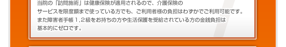 当院の「訪問マッサージは」健康保険が適用されるので、介護保険のサービスを限度額まで使っている方でも、ご利用者様の負担はわずかでご利用可能です。また障害者手帳１,２級をお持ちの方や生活保護を受給されている方の金銭負担は基本的にゼロです。