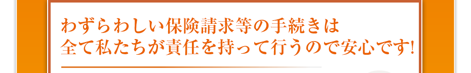 わずらわしい保険請求等の手続きは全て私たちが責任を持って行うので安心です!